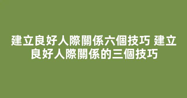 建立良好人際關係六個技巧 建立良好人際關係的三個技巧